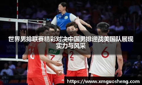 世界男排联赛精彩对决中国男排迎战美国队展现实力与风采