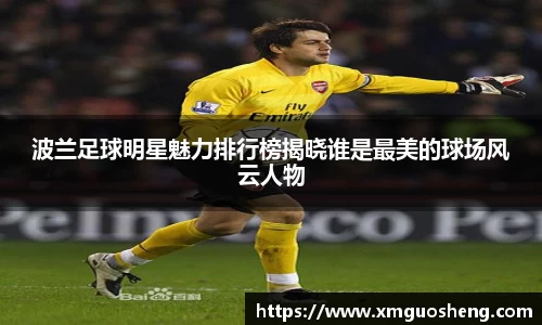 波兰足球明星魅力排行榜揭晓谁是最美的球场风云人物